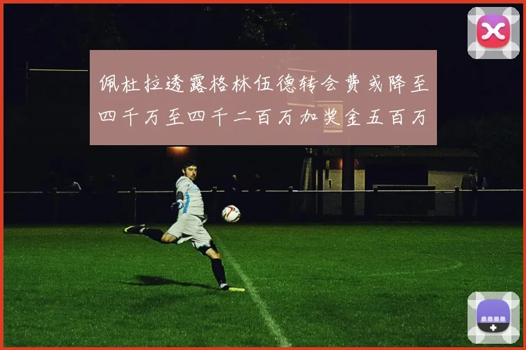佩杜拉透露格林伍德转会费或降至四千万至四千二百万加奖金五百万至六百万