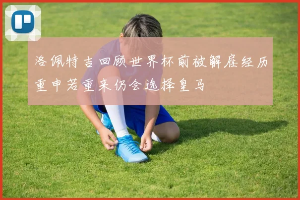 洛佩特吉回顾世界杯前被解雇经历重申若重来仍会选择皇马