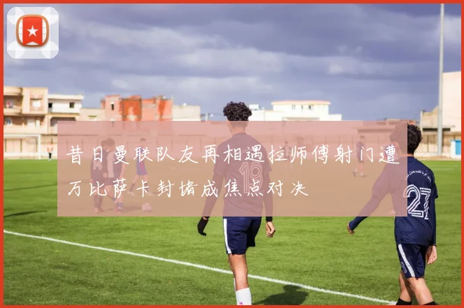 昔日曼联队友再相遇拉师傅射门遭万比萨卡封堵成焦点对决
