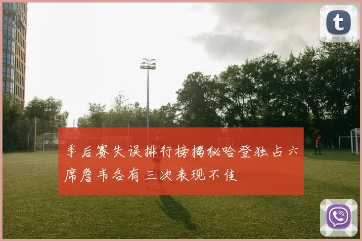 季后赛失误排行榜揭秘哈登独占六席詹韦各有三次表现不佳