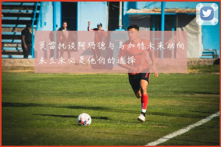 莫雷托谈阿玛德与乌加特未来动向米兰未必是他们的选择