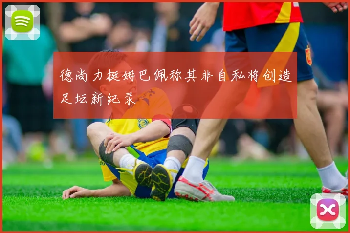 德尚力挺姆巴佩称其非自私将创造足坛新纪录
