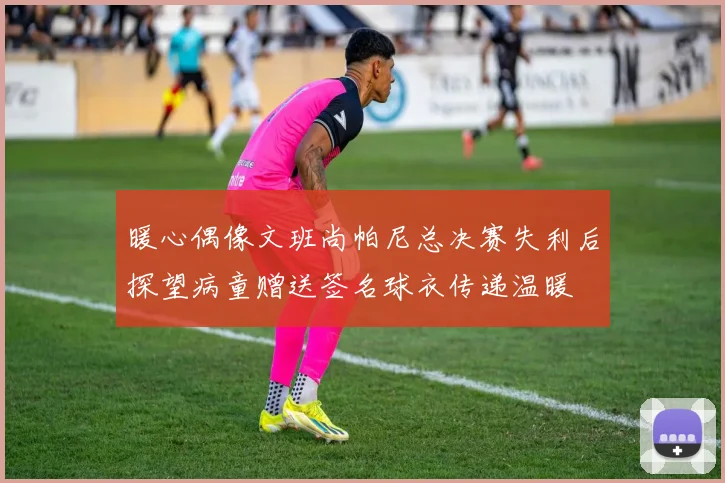 暖心偶像文班尚帕尼总决赛失利后探望病童赠送签名球衣传递温暖