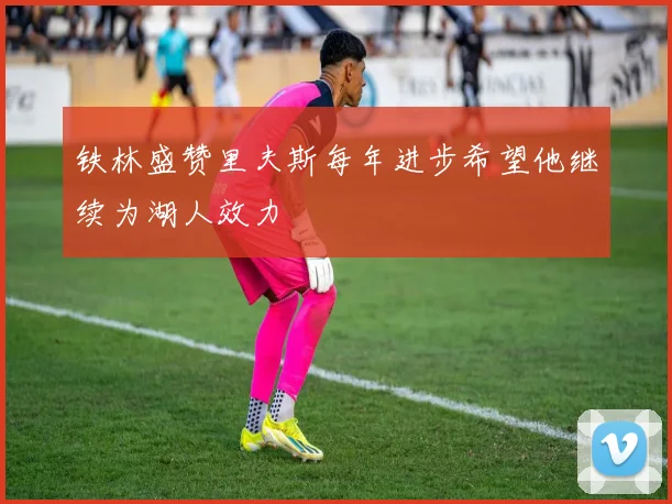 铁林盛赞里夫斯每年进步希望他继续为湖人效力