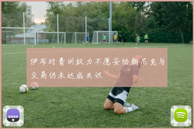 伊布对青训权力不愿妥协朗尼克与交易仍未达成共识