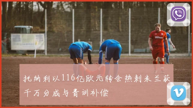 托纳利以116亿欧元转会热刺米兰获千万分成与青训补偿