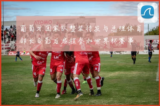 葡萄牙国家队整装待发与总理体育部长合影后启程参加世界杯赛事