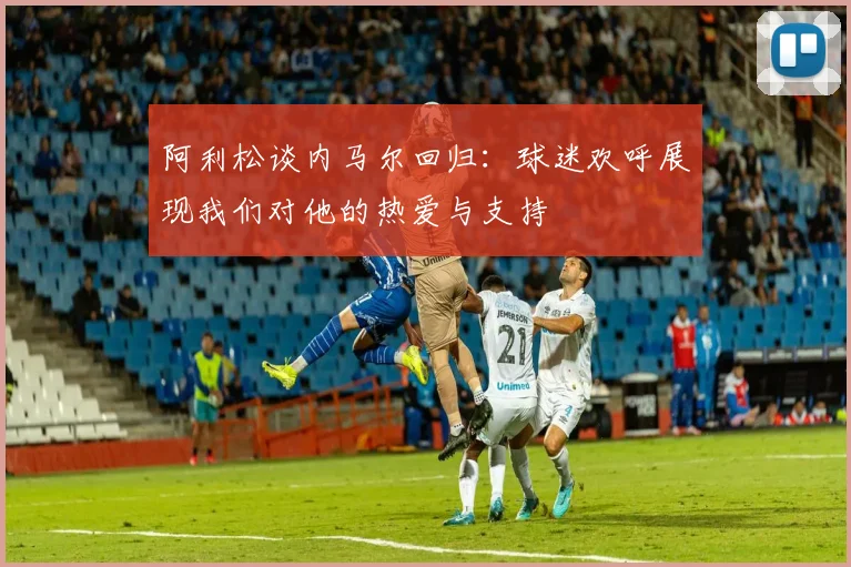 阿利松谈内马尔回归：球迷欢呼展现我们对他的热爱与支持