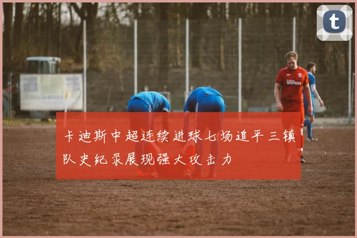 卡迪斯中超连续进球七场追平三镇队史纪录展现强大攻击力