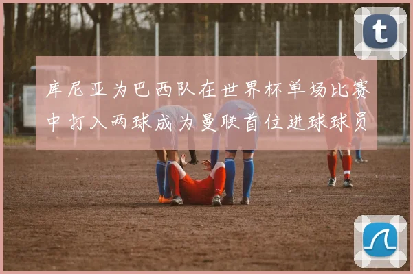 库尼亚为巴西队在世界杯单场比赛中打入两球成为曼联首位进球球员