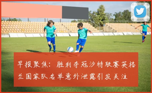 早报聚焦：胜利夺冠沙特联赛英格兰国家队名单意外泄露引发关注