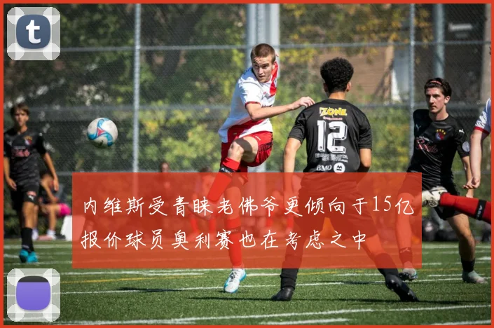 内维斯受青睐老佛爷更倾向于15亿报价球员奥利赛也在考虑之中