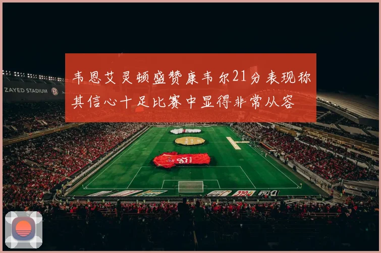 韦恩艾灵顿盛赞康韦尔21分表现称其信心十足比赛中显得非常从容
