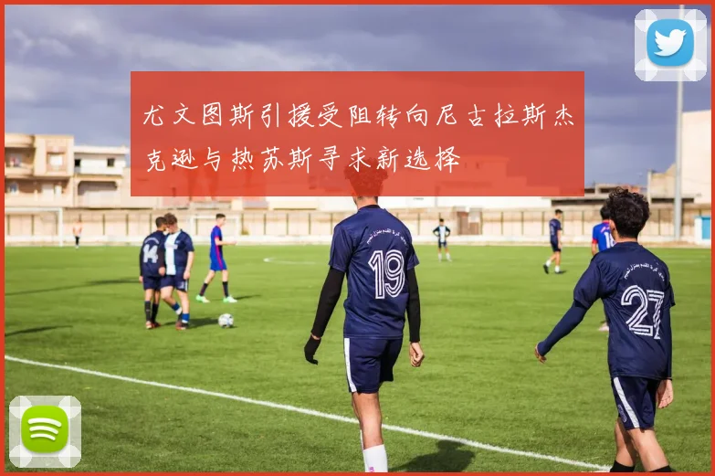 尤文图斯引援受阻转向尼古拉斯杰克逊与热苏斯寻求新选择
