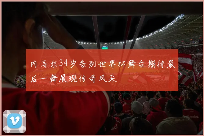 内马尔34岁告别世界杯舞台期待最后一舞展现传奇风采