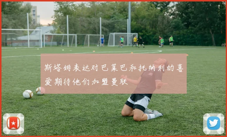 斯塔姆表达对巴莱巴和托纳利的喜爱期待他们加盟曼联