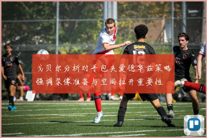 戈贝尔分析对手包夹爱德华兹策略强调录像准备与空间拉开重要性