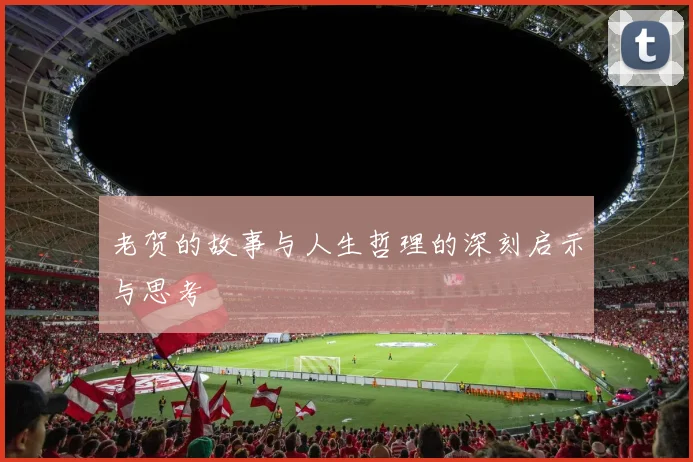 老贺的故事与人生哲理的深刻启示与思考
