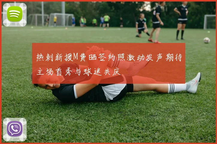 热刺新援M费晒签约照激动发声期待主场首秀与球迷共庆
