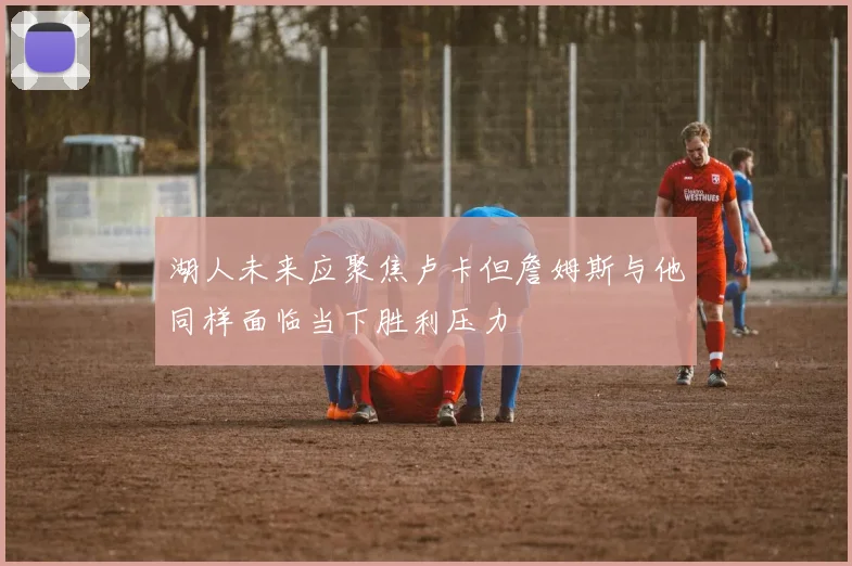 湖人未来应聚焦卢卡但詹姆斯与他同样面临当下胜利压力