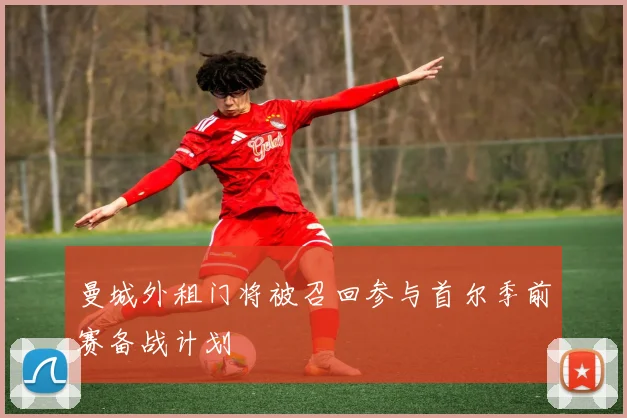 曼城外租门将被召回参与首尔季前赛备战计划