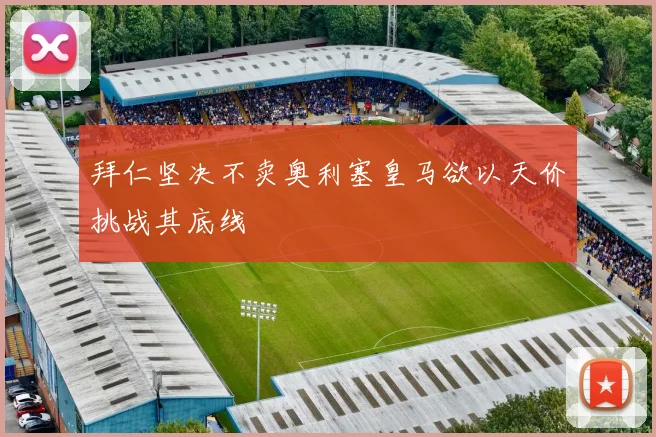 拜仁坚决不卖奥利塞皇马欲以天价挑战其底线
