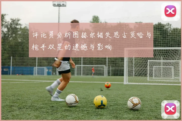 评论员分析图赫尔错失恩古莫哈与枪手双星的遗憾与影响