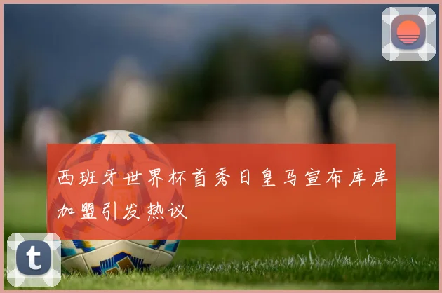 西班牙世界杯首秀日皇马宣布库库加盟引发热议