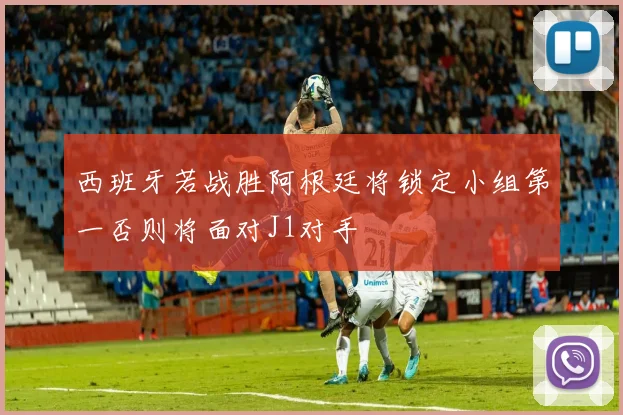 西班牙若战胜阿根廷将锁定小组第一否则将面对J1对手